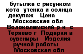 бутылка с рисунком кота, утенка и солнца, декупаж › Цена ­ 300 - Московская обл., Волоколамский р-н, с.Теряево г. Подарки и сувениры » Изделия ручной работы   . Московская обл.